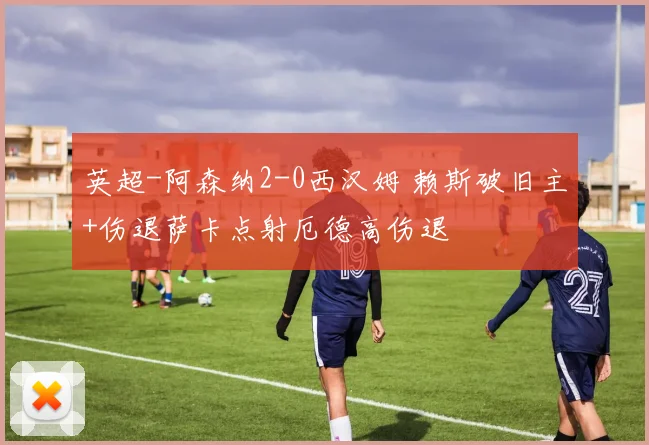 英超-阿森纳2-0西汉姆 赖斯破旧主+伤退萨卡点射厄德高伤退